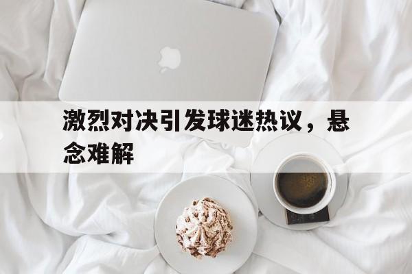 包含激烈对决引发球迷热议，悬念难解的词条