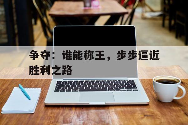 关于争夺：谁能称王，步步逼近胜利之路的信息