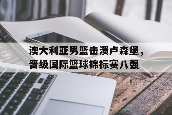 澳大利亚男篮击溃卢森堡，晋级国际篮球锦标赛八强的简单介绍