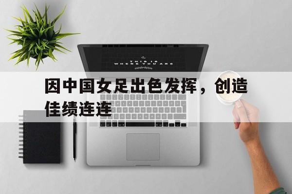 因中国女足出色发挥，创造佳绩连连的简单介绍