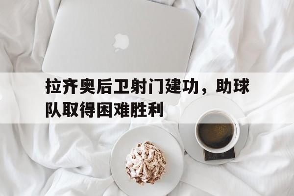 拉齐奥后卫射门建功，助球队取得困难胜利的简单介绍