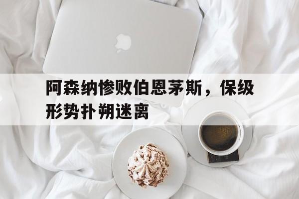 阿森纳惨败伯恩茅斯，保级形势扑朔迷离