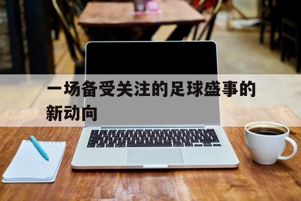 一场备受关注的足球盛事的新动向的简单介绍