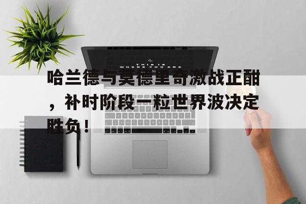 哈兰德与莫德里奇激战正酣，补时阶段一粒世界波决定胜负！哈兰德是哪个俱乐部