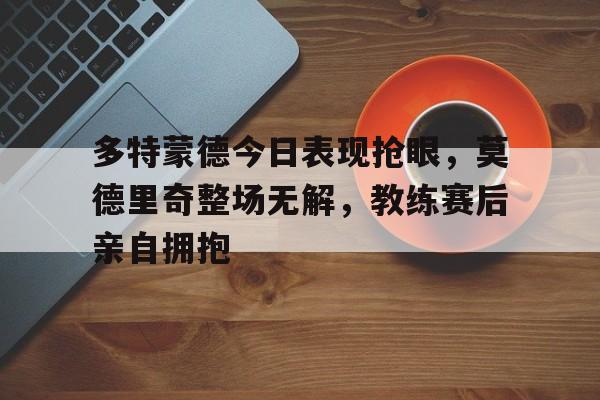 多特蒙德今日表现抢眼，莫德里奇整场无解，教练赛后亲自拥抱不莱梅多特蒙德